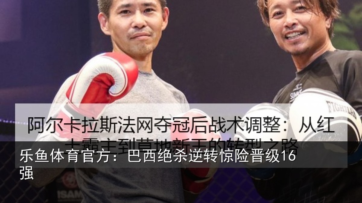 乐鱼体育官方:巴西绝杀逆转惊险晋级16强