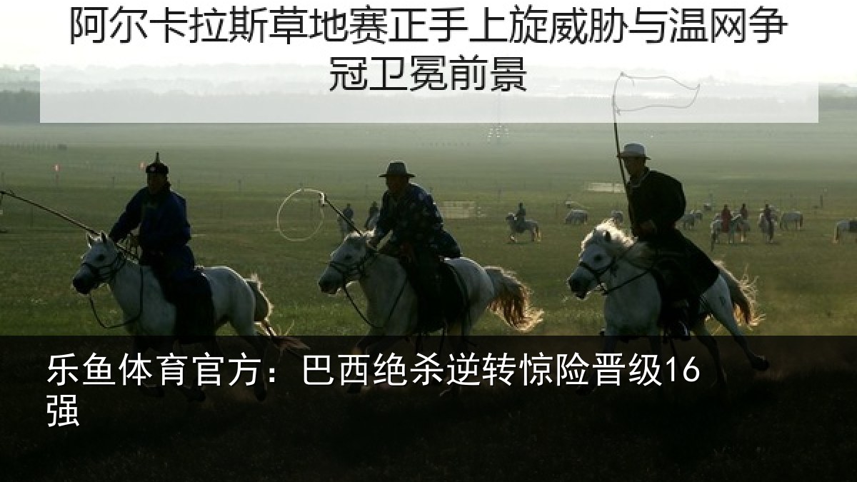 乐鱼体育官方：巴西绝杀逆转惊险晋级16强
