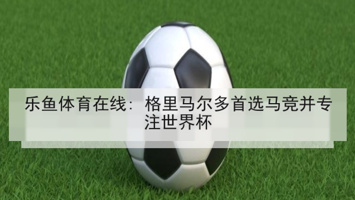乐鱼体育在线: 格里马尔多首选马竞并专注世界杯 乐鱼体育在线: 格里马尔多首选马竞并专注世界杯