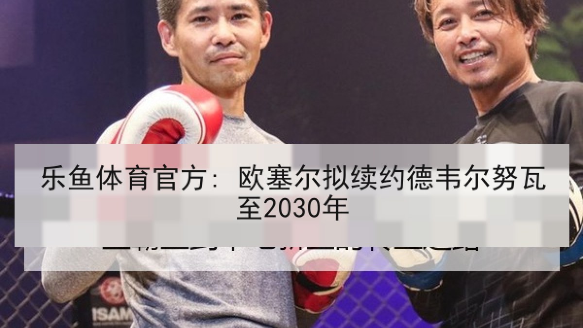 乐鱼体育官方: 欧塞尔拟续约德韦尔努瓦至2030年 乐鱼体育官方: 欧塞尔拟续约德韦尔努瓦至2030年
