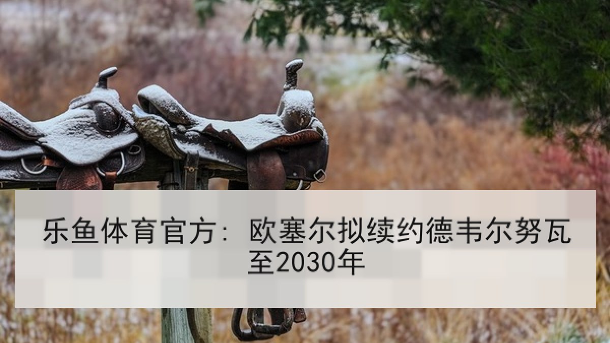 乐鱼体育官方: 欧塞尔拟续约德韦尔努瓦至2030年 乐鱼体育官方: 欧塞尔拟续约德韦尔努瓦至2030年