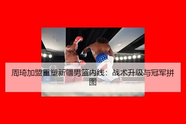 周琦加盟重塑新疆男篮内线：战术升级与冠军拼图