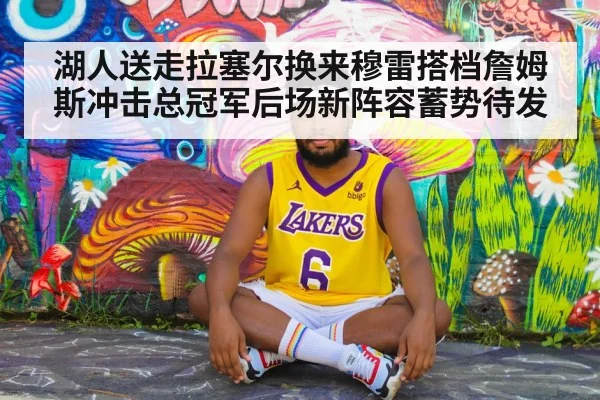 湖人送走拉塞尔换来穆雷搭档詹姆斯冲击总冠军后场新阵容蓄势待发