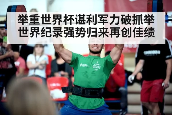 举重世界杯谌利军力破抓举世界纪录强势归来再创佳绩